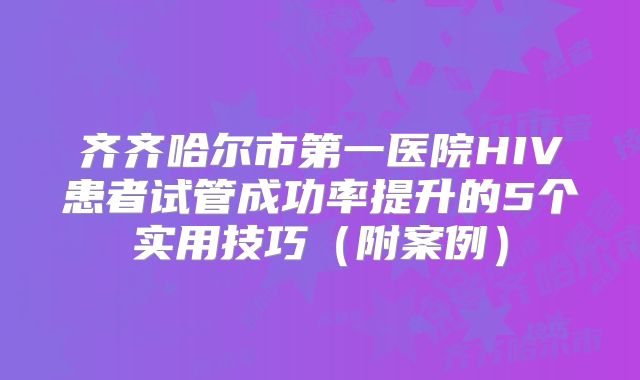 齐齐哈尔市第一医院HIV患者试管成功率提升的5个实用技巧（附案例）