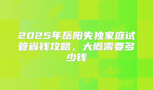 2025年岳阳失独家庭试管省钱攻略，大概需要多少钱
