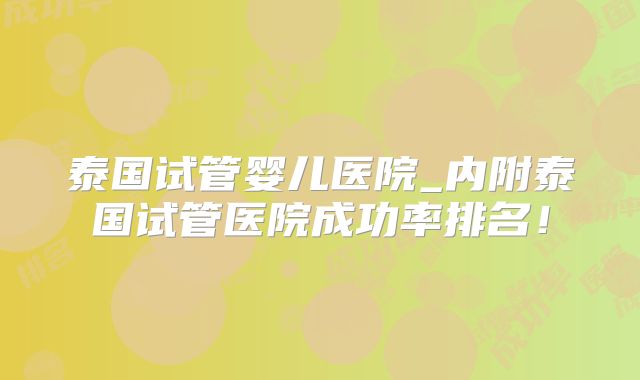 泰国试管婴儿医院_内附泰国试管医院成功率排名！