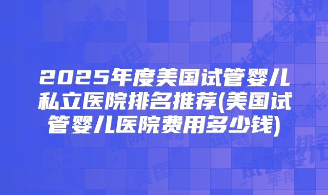 2025年度美国试管婴儿私立医院排名推荐(美国试管婴儿医院费用多少钱)