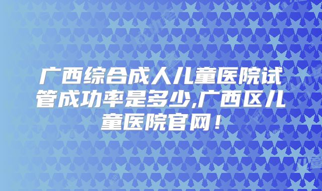 广西综合成人儿童医院试管成功率是多少,广西区儿童医院官网！