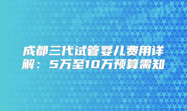 成都三代试管婴儿费用详解：5万至10万预算需知