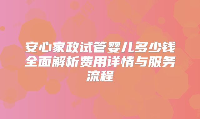 安心家政试管婴儿多少钱全面解析费用详情与服务流程