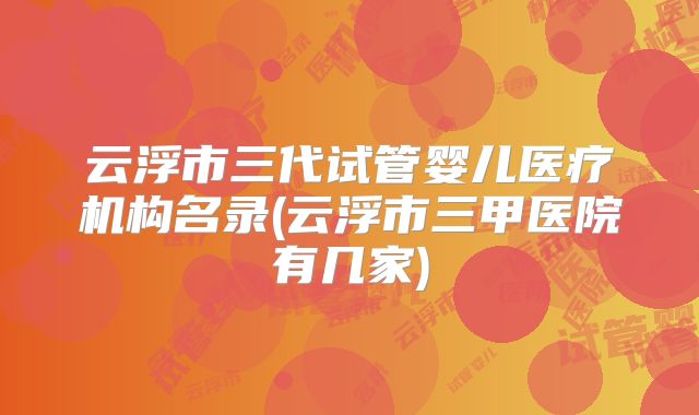 云浮市三代试管婴儿医疗机构名录(云浮市三甲医院有几家)