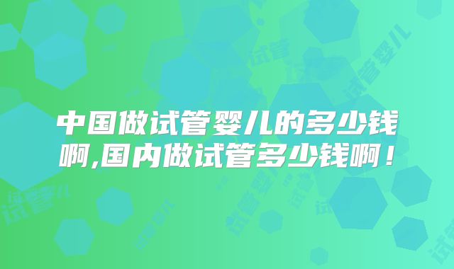中国做试管婴儿的多少钱啊,国内做试管多少钱啊！