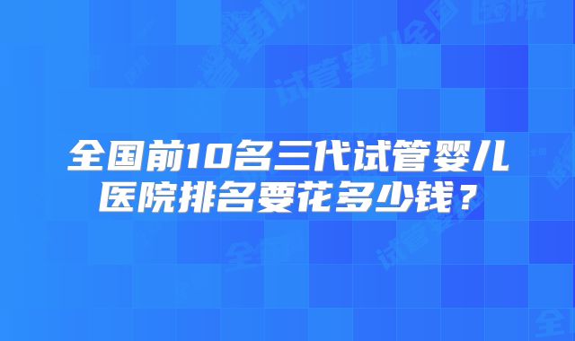 全国前10名三代试管婴儿医院排名要花多少钱？