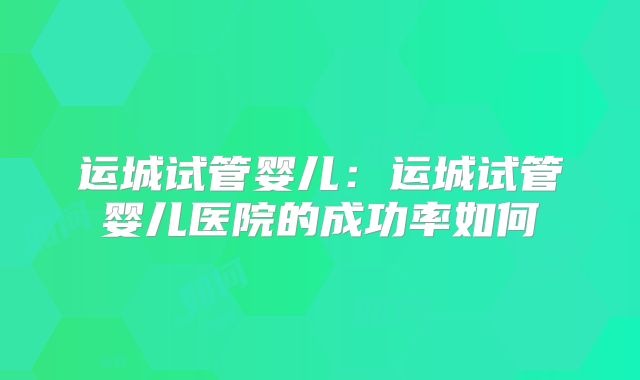 运城试管婴儿：运城试管婴儿医院的成功率如何