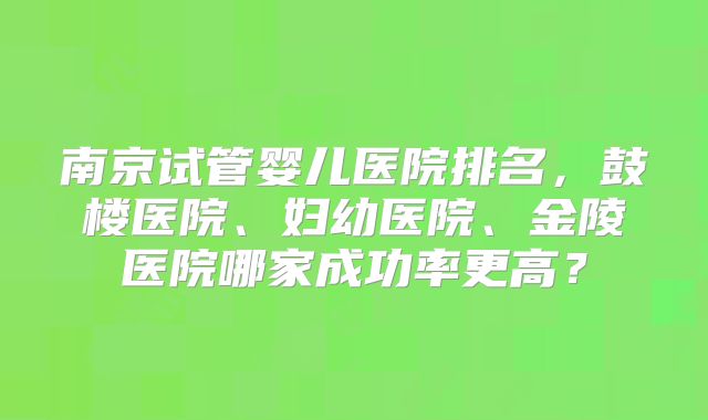 南京试管婴儿医院排名，鼓楼医院、妇幼医院、金陵医院哪家成功率更高？
