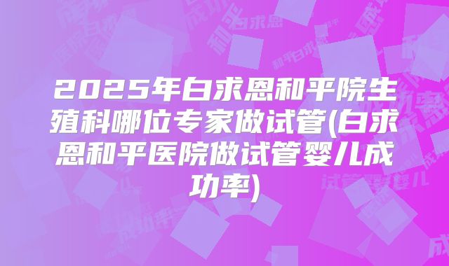 2025年白求恩和平院生殖科哪位专家做试管(白求恩和平医院做试管婴儿成功率)