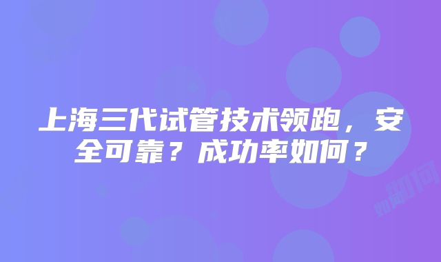 上海三代试管技术领跑，安全可靠？成功率如何？