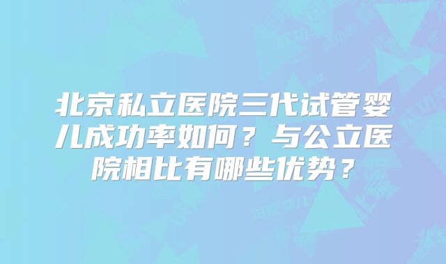 北京私立医院三代试管婴儿成功率如何？与公立医院相比有哪些优势？