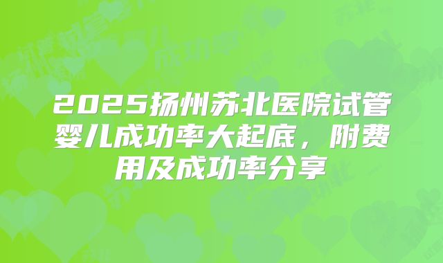 2025扬州苏北医院试管婴儿成功率大起底，附费用及成功率分享