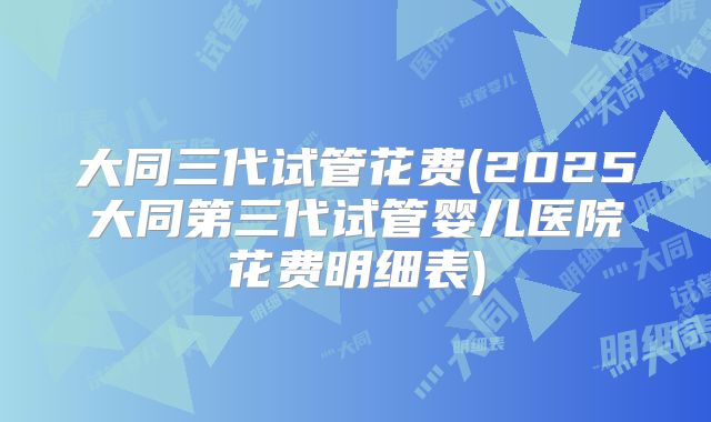 大同三代试管花费(2025大同第三代试管婴儿医院花费明细表)