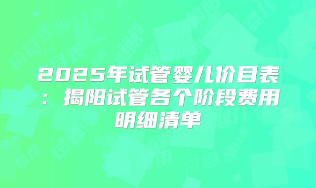 2025年试管婴儿价目表：揭阳试管各个阶段费用明细清单