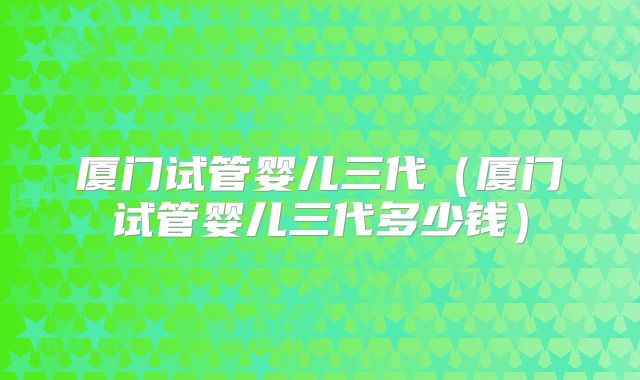 厦门试管婴儿三代(厦门试管婴儿三代多少钱)