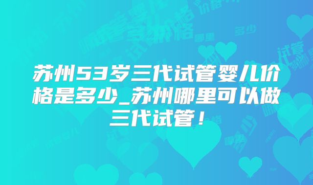 苏州53岁三代试管婴儿价格是多少_苏州哪里可以做三代试管！