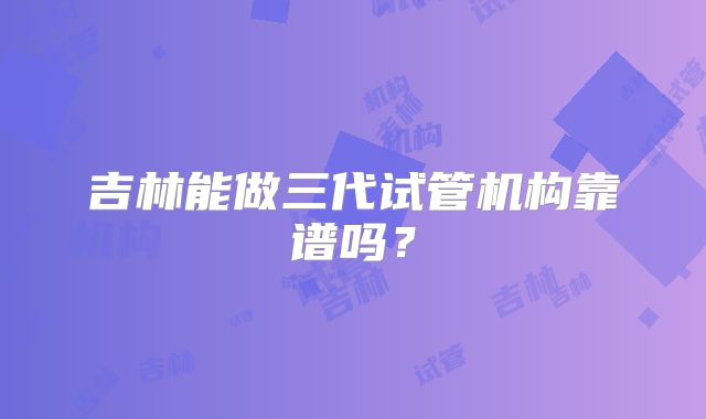 吉林能做三代试管机构靠谱吗？