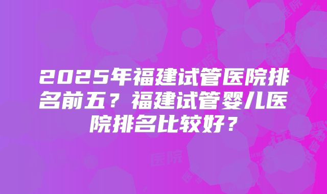2025年福建试管医院排名前五?福建试管婴儿医院排名比较好?