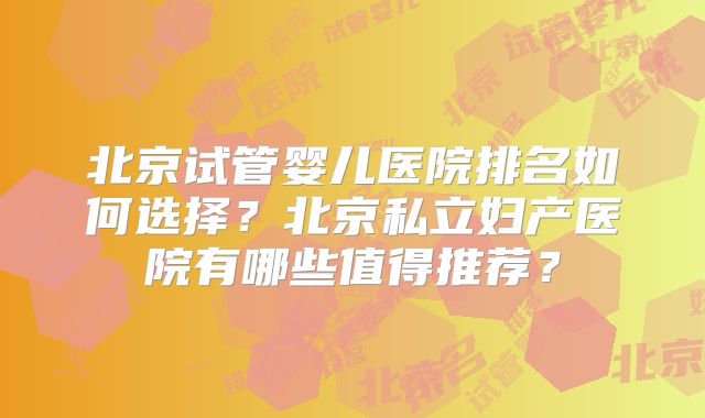 北京试管婴儿医院排名如何选择？北京私立妇产医院有哪些值得推荐？