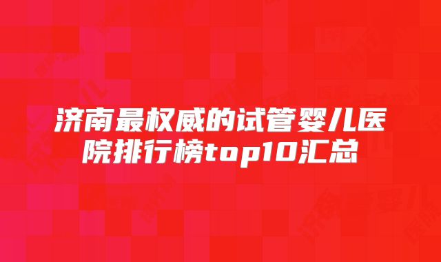 济南最权威的试管婴儿医院排行榜top10汇总