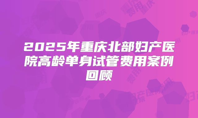 2025年重庆北部妇产医院高龄单身试管费用案例回顾