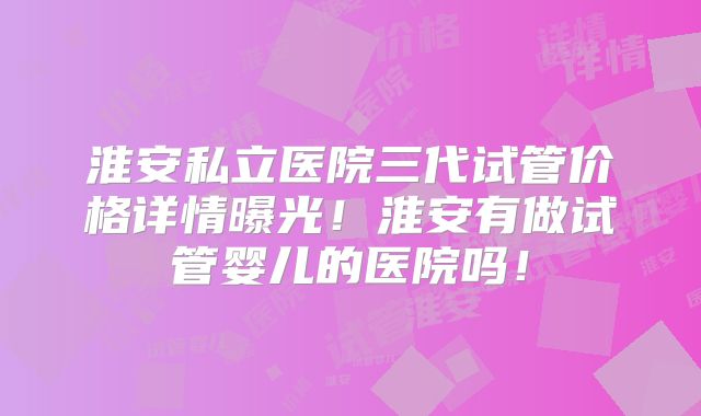 淮安私立医院三代试管价格详情曝光！淮安有做试管婴儿的医院吗！