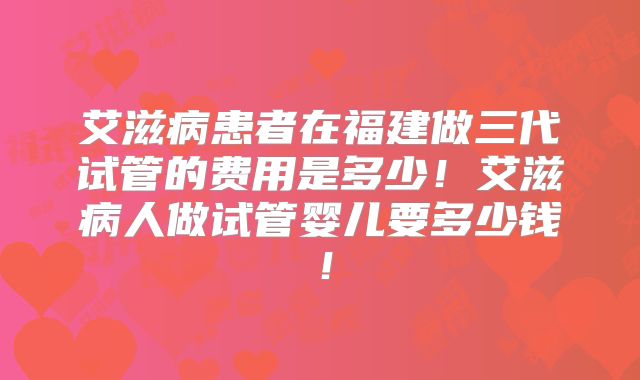 艾滋病患者在福建做三代试管的费用是多少！艾滋病人做试管婴儿要多少钱！