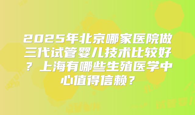 2025年北京哪家医院做三代试管婴儿技术比较好?上海有哪些生殖医学中心值得信赖?