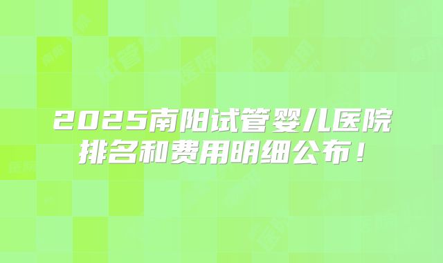 2025南阳试管婴儿医院排名和费用明细公布！