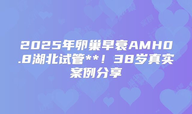 2025年卵巢早衰AMH0.8湖北试管**！38岁真实案例分享