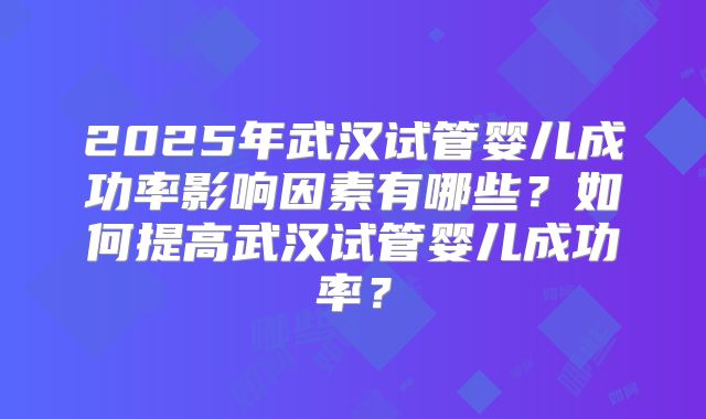 2025年武汉试管婴儿成功率影响因素有哪些？如何提高武汉试管婴儿成功率？