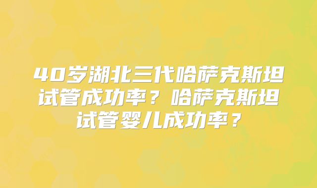 40岁湖北三代哈萨克斯坦试管成功率？哈萨克斯坦试管婴儿成功率？