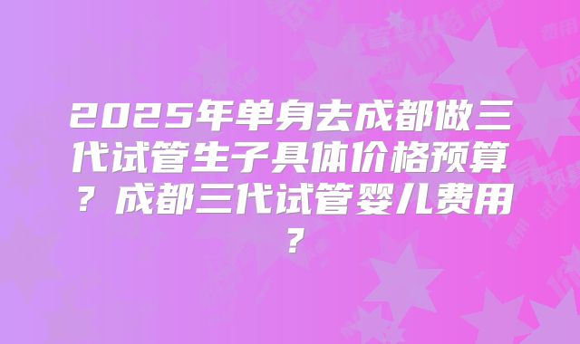 2025年单身去成都做三代试管生子具体价格预算？成都三代试管婴儿费用？