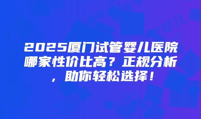 2025厦门试管婴儿医院哪家性价比高？正规分析，助你轻松选择！