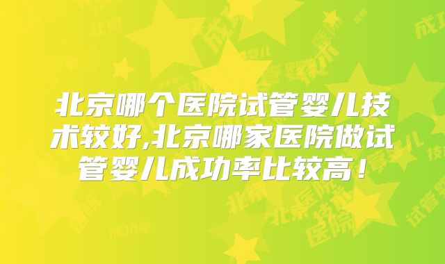 北京哪个医院试管婴儿技术较好,北京哪家医院做试管婴儿成功率比较高！
