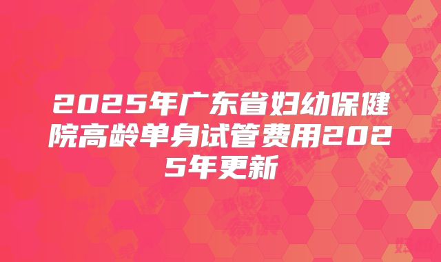 2025年广东省妇幼保健院高龄单身试管费用2025年更新