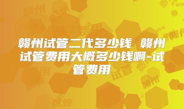 赣州试管二代多少钱 赣州试管费用大概多少钱啊-试管费用