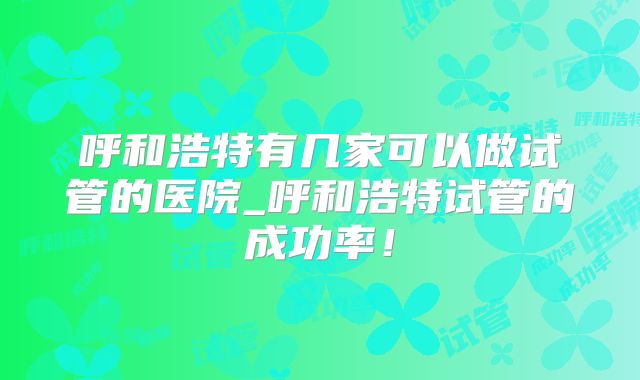 呼和浩特有几家可以做试管的医院_呼和浩特试管的成功率！