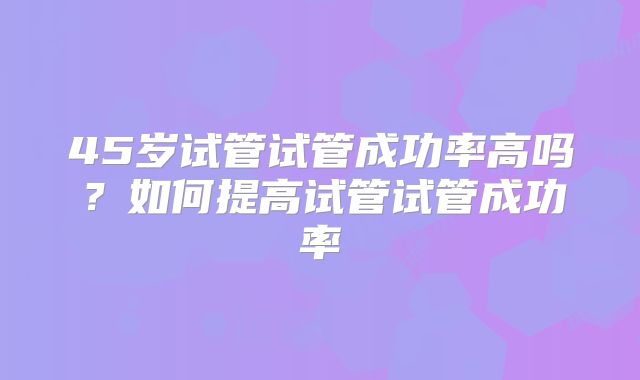 45岁试管试管成功率高吗？如何提高试管试管成功率