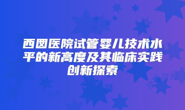 西囡医院试管婴儿技术水平的新高度及其临床实践创新探索