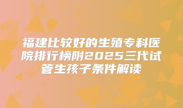 福建比较好的生殖专科医院排行榜附2025三代试管生孩子条件解读