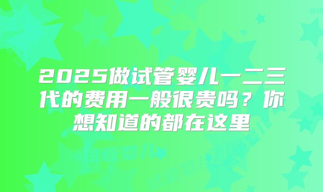 2025做试管婴儿一二三代的费用一般很贵吗？你想知道的都在这里