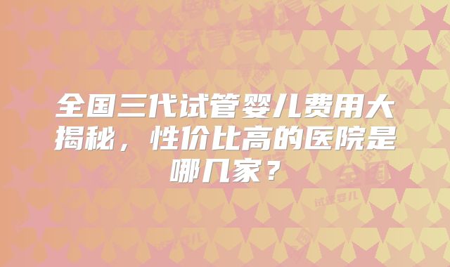全国三代试管婴儿费用大揭秘，性价比高的医院是哪几家？