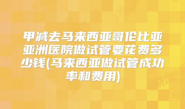 甲减去马来西亚哥伦比亚亚洲医院做试管要花费多少钱(马来西亚做试管成功率和费用)