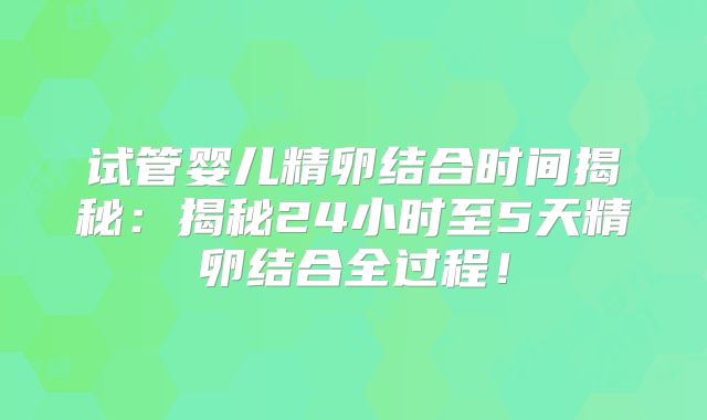 试管婴儿精卵结合时间揭秘：揭秘24小时至5天精卵结合全过程！