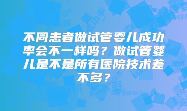 不同患者做试管婴儿成功率会不一样吗？做试管婴儿是不是所有医院技术差不多？