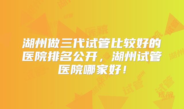 湖州做三代试管比较好的医院排名公开，湖州试管医院哪家好！
