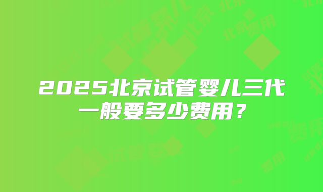 2025北京试管婴儿三代一般要多少费用？