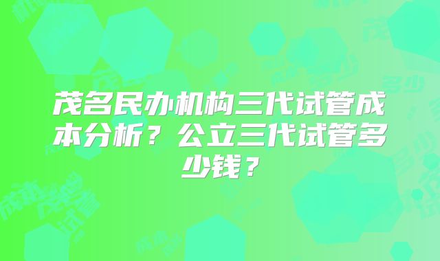 茂名民办机构三代试管成本分析？公立三代试管多少钱？