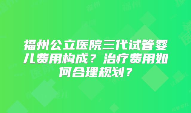 福州公立医院三代试管婴儿费用构成？治疗费用如何合理规划？